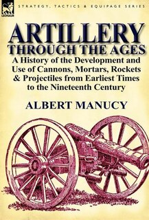 Artillery Through the Ages: a History of the Development and Use of Cannons, Mortars, Rockets & Projectiles from Earliest Times to the Nineteenth Century