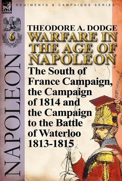 Warfare in the Age of Napoleon-Volume 6: The South of France Campaign, the Campaign of 1814 and the Campaign to the Battle of Waterloo 1813-1815