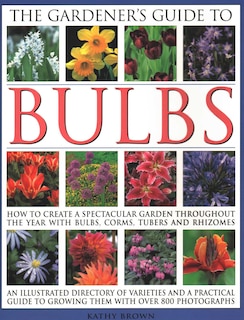 The Gardener's Guide to Bulbs: How To Create A Spectacular Garden Through The Year With Bulbs, Corns, Tubers And Rhizomes; An Illustrated Directory Of Varieties And A Practical Guide To Growing Them With Over 800 Photographs