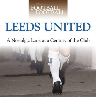 When Football Was Football: Leeds United: A Nostalgic Look At A Century Of The Club