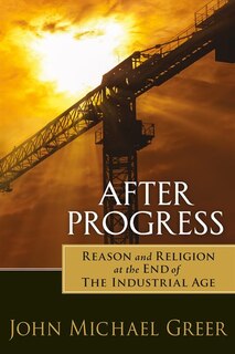 After Progress: Reason and Religion at the End of the Industrial Age