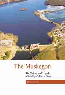 The Muskegon: The Majesty And Tragedy Of Michigan's Rarest River by Jeff Alexander