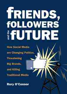 Friends, Followers and the Future: How Social Media are Changing Politics, Threatening Big Brands, and Killing Traditional Media by Rory O'connor