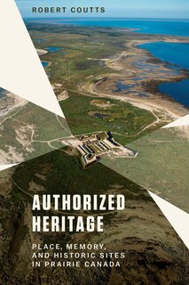 Authorized Heritage: Place, Memory, And Historic Sites In Prairie Canada