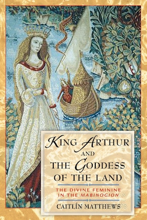 King Arthur And The Goddess Of The Land: The Divine Feminine in the <I>Mabinogion</I>