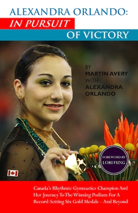 Alexandra Orlando: In Pursuit of Victory: Canadian Rhythmic Gymnastics Champion And Her Journey To The Winning Podium For A Record-Setting Six Gold Medals - And Beyond