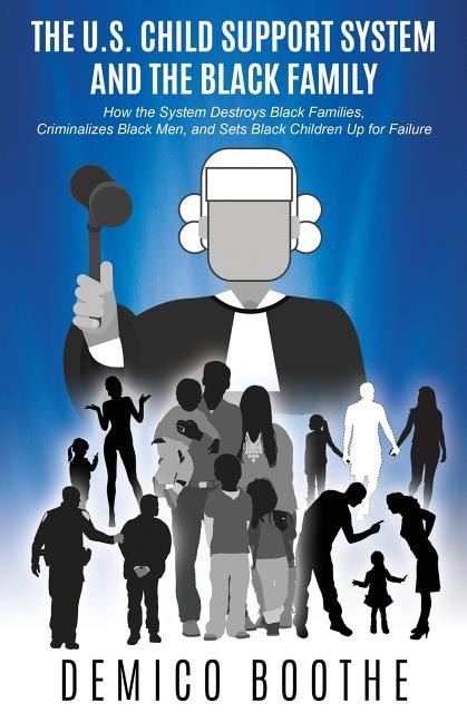 The U. S. Child Support System and The Black Family: How the System Destroys Black Families, Criminalizes Black Men, and Sets Black Children Up for Failure