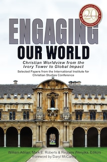 Engaging Our World: Christian Worldview from the Ivory Tower to Global Impact: Selected Papers from the 20th-Anniversary Conference of the International Institute for Christian Studies