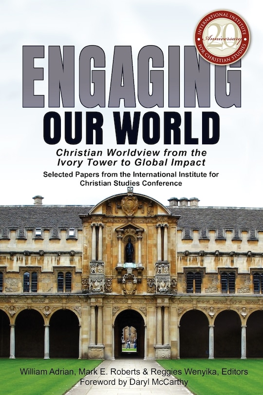 Engaging Our World: Christian Worldview from the Ivory Tower to Global Impact: Selected Papers from the 20th-Anniversary Conference of the International Institute for Christian Studies