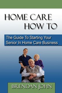 Front cover_HOME CARE HOW TO - The Guide To Starting Your Senior In Home Care Business