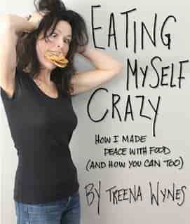 Eating Myself Crazy: How I made peace with food (and how you can too) by Treena Wynes