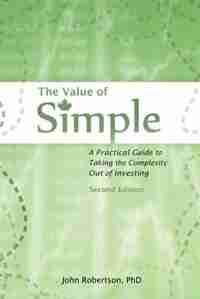 The Value of Simple: A Practical Guide to Taking the Complexity Out of Investing by John A Robertson