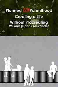 Planned Unparenthood Creating A Life Without Procreating by William (dann) Alexander