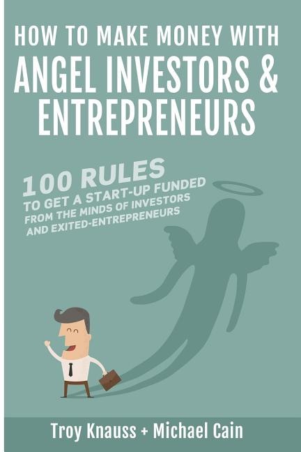 How to Make Money with Angel Investors: 100 Rules to Get a Start-Up Funded from the Minds of Investors and Entrepreneurs