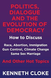 Politics, Dialogue and the Evolution of Democracy: How to Discuss Race, Abortion, Immigration, Gun Control, Climate Change, Same Sex Marriage and Other Hot Topics