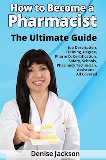 Front cover_How to Become a Pharmacist The Ultimate Guide Job Description, Training, Degree, Pharm D, Certification, Salary, Schools, Pharmacy Tech, Technician, Assistant - All Covered