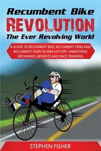 Recumbent Bike Revolution- The Ever Revolving World. A Guide to Recumbent Bike, Recumbent Trike and Recumbent Exercise Bike History, Variations, Mechanics, Benefits and Race Training.