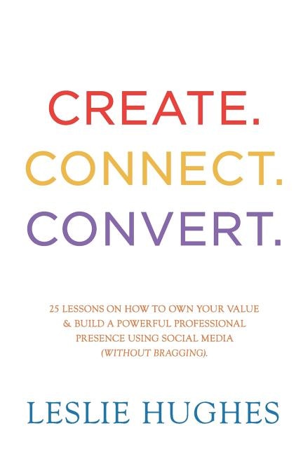 Create. Connect. Convert.: 25 lessons on how to own your value and build a powerful professional presence using social media tools such as LinkedIn, Twitter, and Facebook (without bragging).