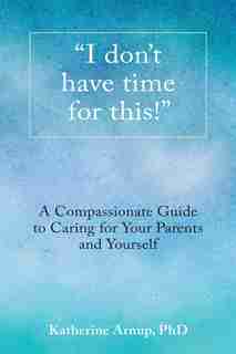 I don't have time for this!: A Compassionate Guide to Caring for Your Parents and Yourself by Katherine Arnup