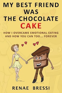 My Best Friend Was The Chocolate Cake: How I Overcame Emotional Eating And How You Can Too... Forever