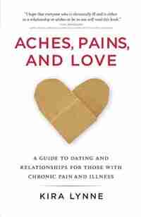Aches, Pains, And Love: A Guide To Dating And Relationships For Those With Chronic Pain And Illness by Kira Lynne