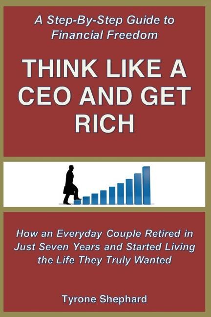 Think Like a CEO and Get Rich: How an Everyday Couple Retired in Just Seven Years and Started Living the Life They Truly Wanted