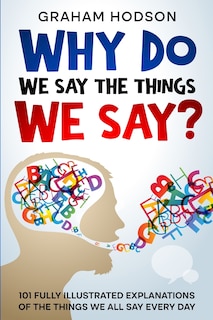 Front cover_Why Do We Say The Things We Say? 101 Fully Illustrated Explanations of the Things We All Say Every Day