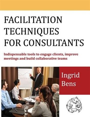 Facilitation Techniques for Consultants: Indispensable tools to engage clients, improve meetings and build collaborative teams