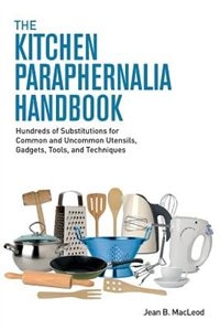 The Kitchen Paraphernalia Handbook: Hundreds of Substitutions for Common and Uncommon Utensils, Gadgets, Tools, and Techniques