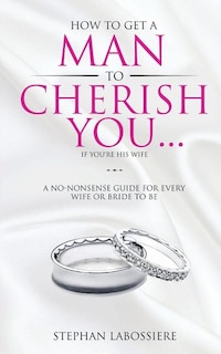 How To Get A Man To Cherish You...If You're His Wife: A no-nonsense guide for every wife or bride-to-be.
