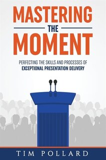 Mastering The Moment: Perfecting The Skills And Processes Of Exceptional Presentation Delivery