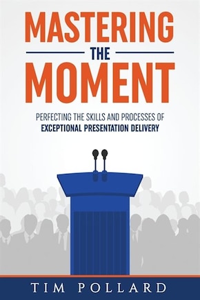 Mastering The Moment: Perfecting The Skills And Processes Of Exceptional Presentation Delivery