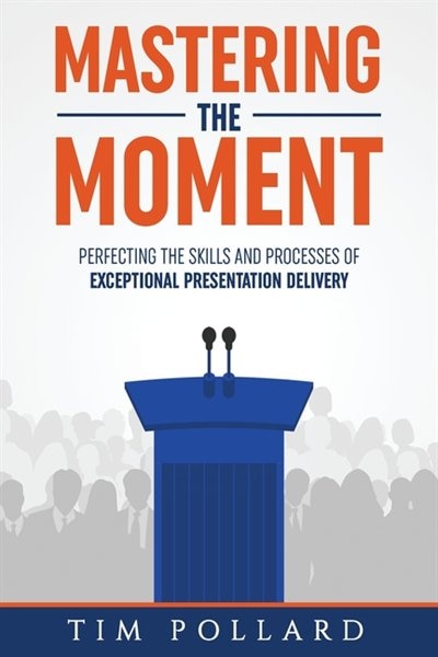 Mastering The Moment: Perfecting The Skills And Processes Of Exceptional Presentation Delivery