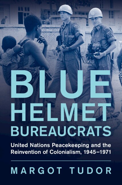 Blue Helmet Bureaucrats: United Nations Peacekeeping and the Reinvention of Colonialism, 1945–1971