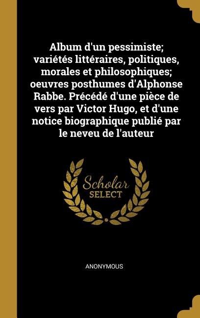 Album d'un pessimiste; variétés littéraires, politiques, morales et philosophiques; oeuvres posthumes d'Alphonse Rabbe. Précédé d'une pièce de vers par Victor Hugo, et d'une notice biographique publié par le neveu de l'auteur