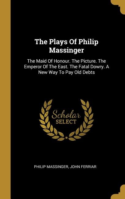The Plays Of Philip Massinger: The Maid Of Honour. The Picture. The Emperor Of The East. The Fatal Dowry. A New Way To Pay Old Deb