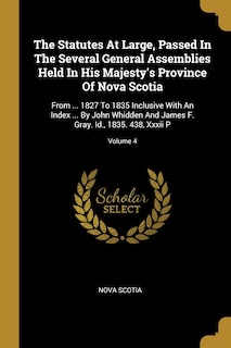 The Statutes At Large, Passed In The Several General Assemblies Held In His Majesty's Province Of Nova Scotia: From ... 1827 To 1835 Inclusive With An Index ... By John Whidden And James F. Gray. Id., 1835. 438, Xxxii P; Volume 4