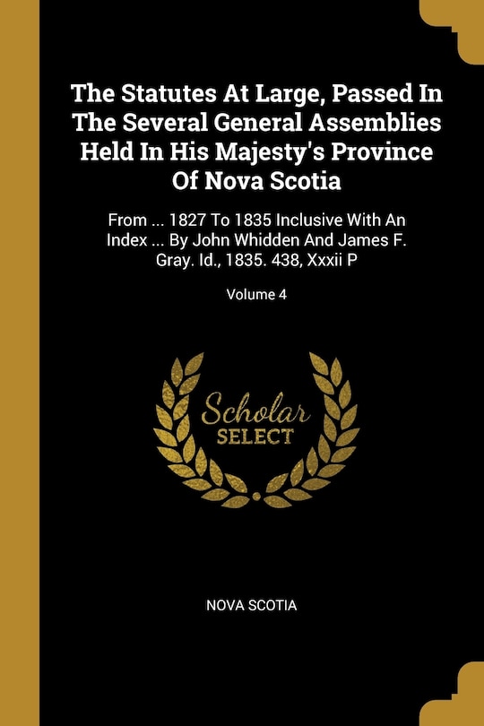 The Statutes At Large, Passed In The Several General Assemblies Held In His Majesty's Province Of Nova Scotia: From ... 1827 To 1835 Inclusive With An Index ... By John Whidden And James F. Gray. Id., 1835. 438, Xxxii P; Volume 4