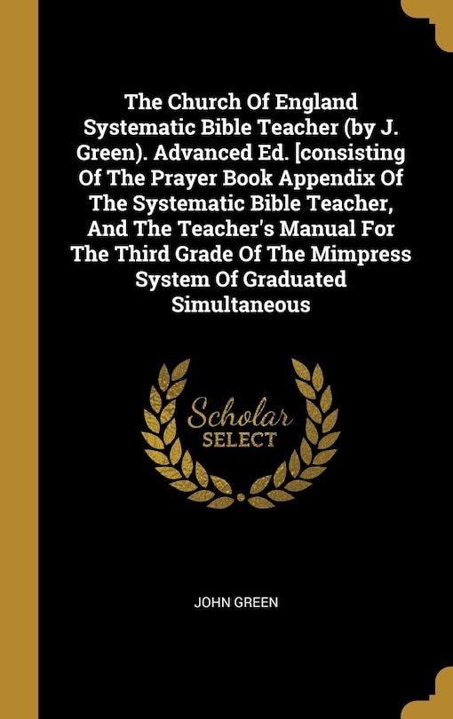 The Church Of England Systematic Bible Teacher (by J. Green). Advanced Ed. [consisting Of The Prayer Book Appendix Of The Systematic Bible Teacher, And The Teacher's Manual For The Third Grade Of The Mimpress System Of Graduated Simultaneous