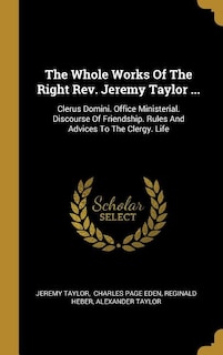 The Whole Works Of The Right Rev. Jeremy Taylor ...: Clerus Domini. Office Ministerial. Discourse Of Friendship. Rules And Advices To The Clergy. Life