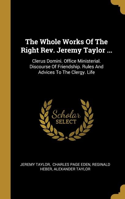 The Whole Works Of The Right Rev. Jeremy Taylor ...: Clerus Domini. Office Ministerial. Discourse Of Friendship. Rules And Advices To The Clergy. Life