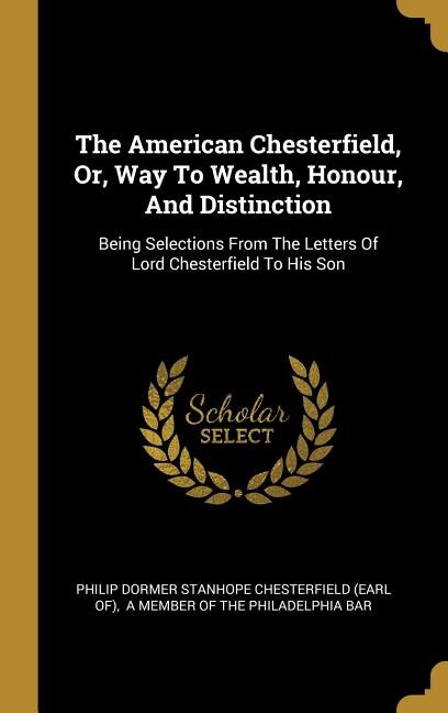 The American Chesterfield, Or, Way To Wealth, Honour, And Distinction: Being Selections From The Letters Of Lord Chesterfield To His Son
