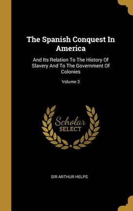 The Spanish Conquest In America: And Its Relation To The History Of Slavery And To The Government Of Colonies; Volume 3