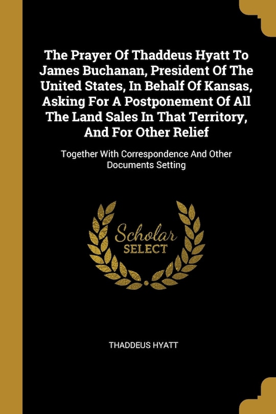 Couverture_The Prayer Of Thaddeus Hyatt To James Buchanan, President Of The United States, In Behalf Of Kansas, Asking For A Postponement Of All The Land Sales In That Territory, And For Other Relief