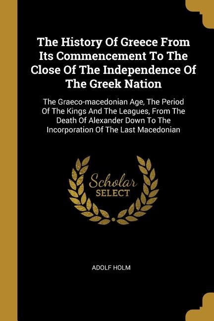 The History Of Greece From Its Commencement To The Close Of The Independence Of The Greek Nation: The Graeco-macedonian Age, The Period Of The Kings And The Leagues, From The Death Of Alexander Dow