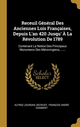 Receuil Général Des Anciennes Lois Françaises, Depuis L'an 420 Jusqu' À La Révolution De 1789: Contenant La Notice Des Principaux Monumens Des Mérovingiens, ......