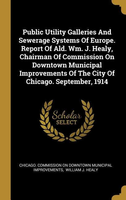 Public Utility Galleries And Sewerage Systems Of Europe. Report Of Ald. Wm. J. Healy, Chairman Of Commission On Downtown Municipal Improvements Of The City Of Chicago. September, 1914