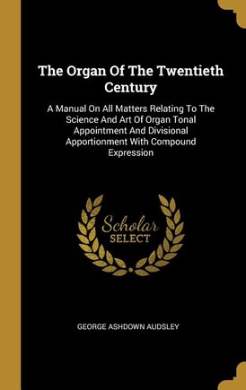 The Organ Of The Twentieth Century: A Manual On All Matters Relating To The Science And Art Of Organ Tonal Appointment And Divisional A