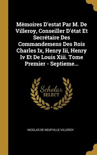 Mémoires D'estat Par M. De Villeroy, Conseiller D'état Et Secrétaire Des Commandemens Des Rois Charles Ix, Henry Iii, Henry Iv Et De Louis Xiii. Tome Premier - Septieme...