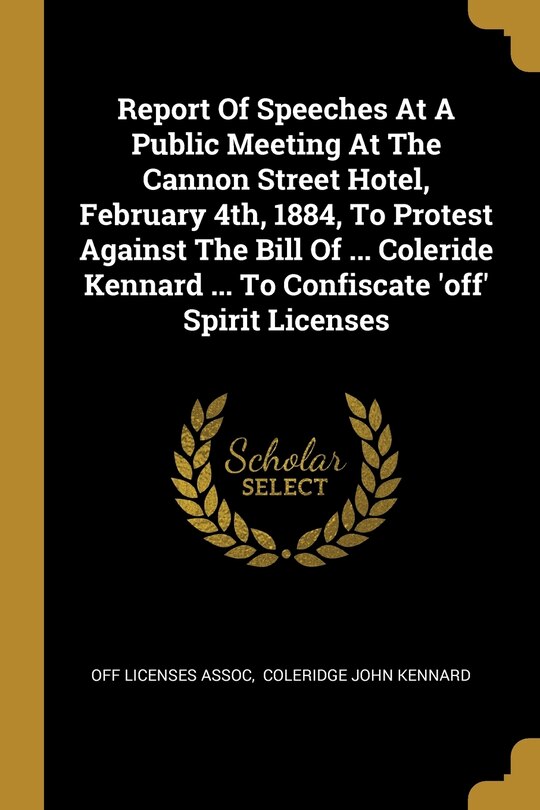 Front cover_Report Of Speeches At A Public Meeting At The Cannon Street Hotel, February 4th, 1884, To Protest Against The Bill Of ... Coleride Kennard ... To Confiscate 'off' Spirit Licenses